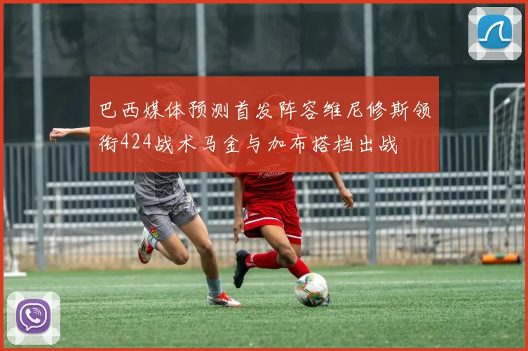 巴西媒体预测首发阵容维尼修斯领衔424战术马金与加布搭档出战