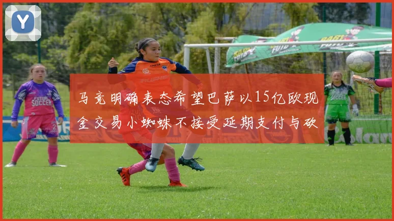 马竞明确表态希望巴萨以15亿欧现金交易小蜘蛛不接受延期支付与砍价