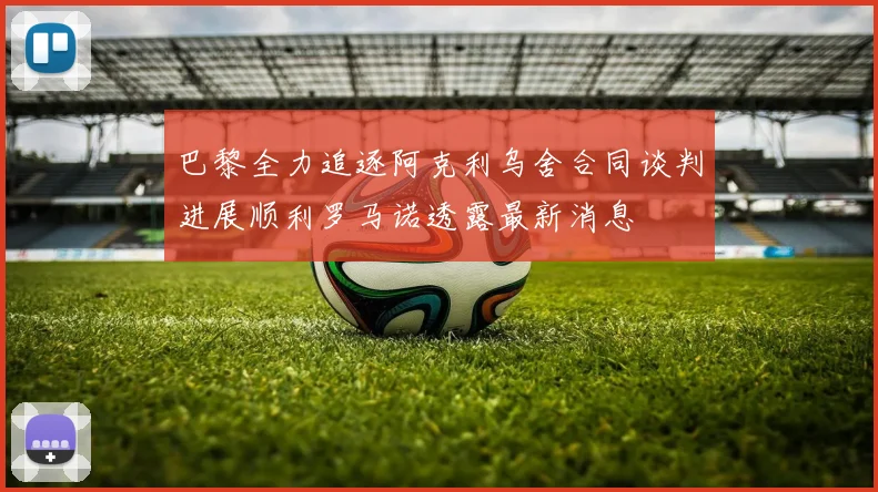巴黎全力追逐阿克利乌舍合同谈判进展顺利罗马诺透露最新消息