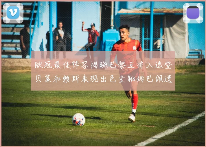 欧冠最佳阵容揭晓巴黎五将入选登贝莱和赖斯表现出色金靴姆巴佩遗憾落选