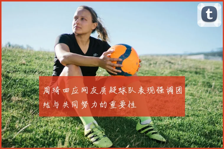 周琦回应网友质疑球队表现强调团结与共同努力的重要性