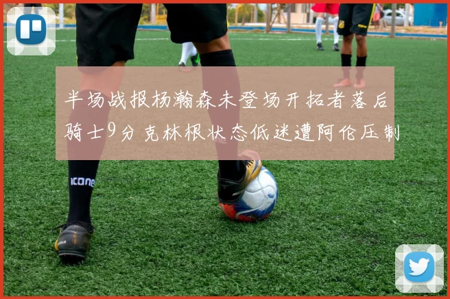半场战报杨瀚森未登场开拓者落后骑士9分克林根状态低迷遭阿伦压制