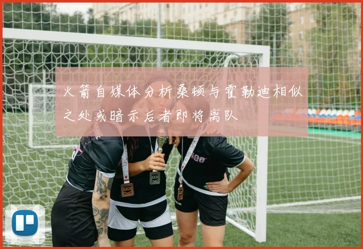 火箭自媒体分析桑顿与霍勒迪相似之处或暗示后者即将离队