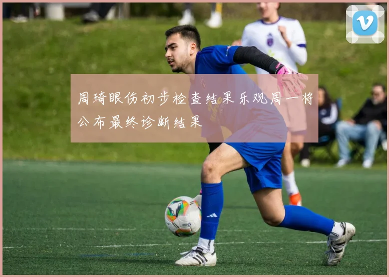 周琦眼伤初步检查结果乐观周一将公布最终诊断结果
