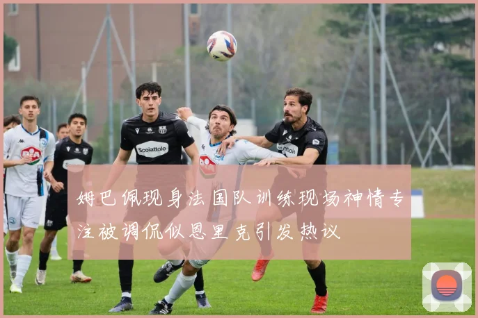 姆巴佩现身法国队训练现场神情专注被调侃似恩里克引发热议