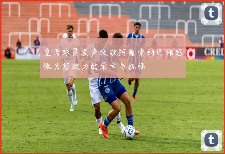皇马球员发声致敬阿隆索姆巴佩感慨为您效力的荣幸与祝福