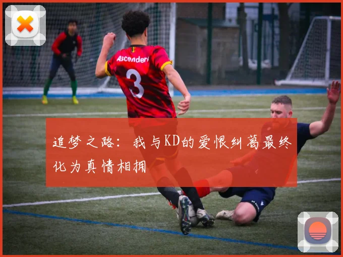 追梦之路：我与KD的爱恨纠葛最终化为真情相拥