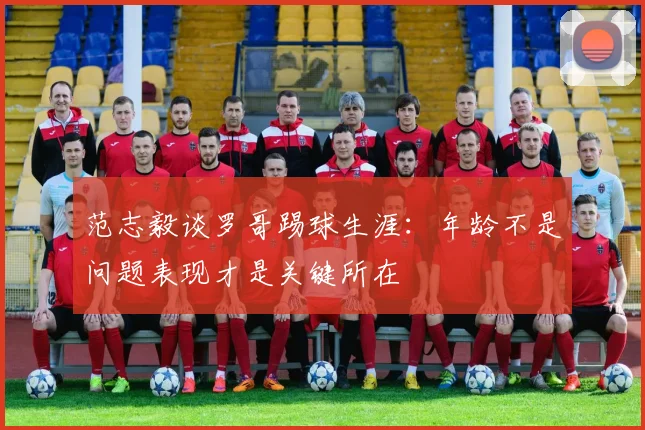 范志毅谈罗哥踢球生涯：年龄不是问题表现才是关键所在
