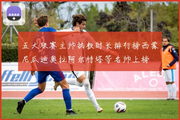 五大联赛主帅执教时长排行榜西蒙尼瓜迪奥拉阿尔特塔等名帅上榜