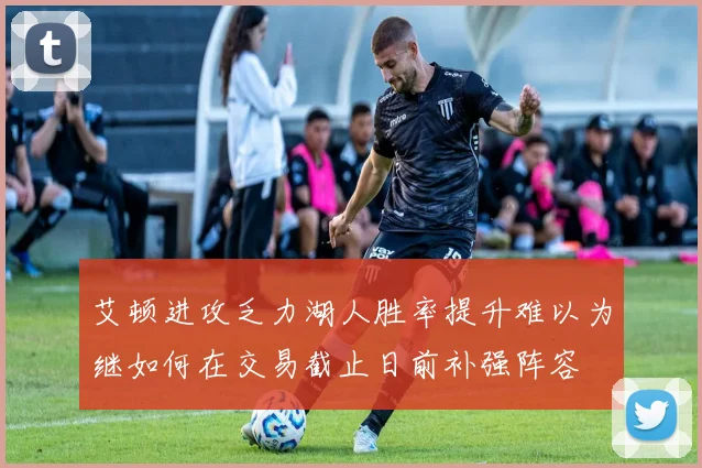 艾顿进攻乏力湖人胜率提升难以为继如何在交易截止日前补强阵容