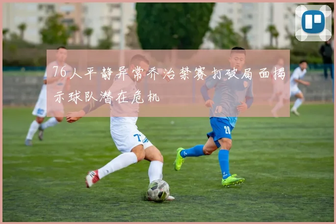 76人平静异常乔治禁赛打破局面揭示球队潜在危机
