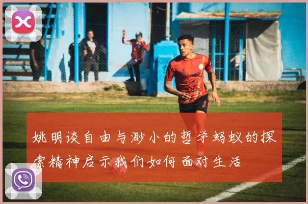 姚明谈自由与渺小的哲学蚂蚁的探索精神启示我们如何面对生活
