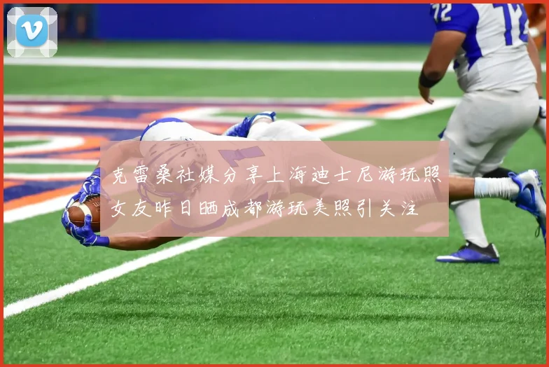 克雷桑社媒分享上海迪士尼游玩照女友昨日晒成都游玩美照引关注