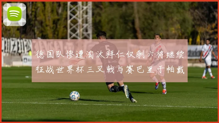 德国队惨遭淘汰拜仁仅剩六将继续征战世界杯三叉戟与赛巴里于帕戴维斯携手出战