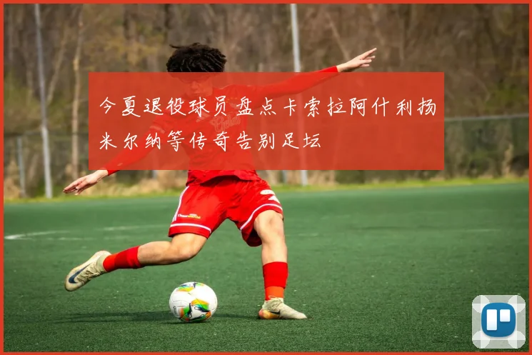 今夏退役球员盘点卡索拉阿什利扬米尔纳等传奇告别足坛