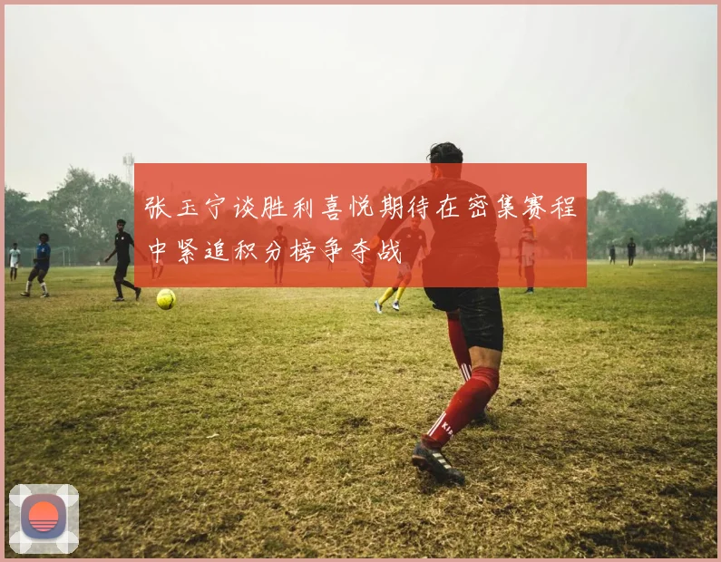 张玉宁谈胜利喜悦期待在密集赛程中紧追积分榜争夺战