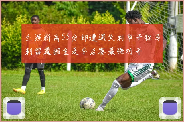 生涯新高55分却遭遇失利华子称马刺雷霆掘金是季后赛最强对手