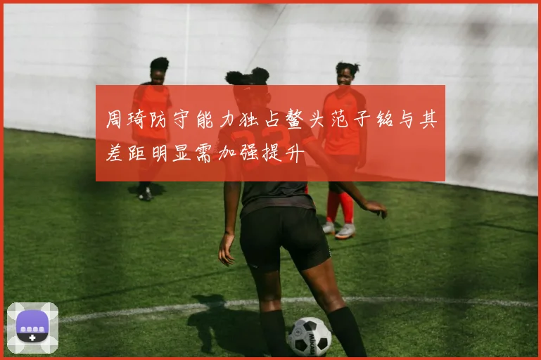 周琦防守能力独占鳌头范子铭与其差距明显需加强提升