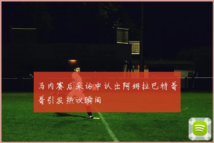 马内赛后采访中认出阿姆拉巴特哥哥引发热议瞬间