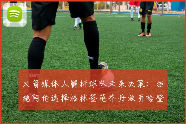 火箭媒体人解析球队未来决策：拒绝阿伦选择格林签范乔丹放弃哈登