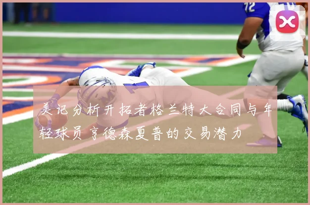 美记分析开拓者格兰特大合同与年轻球员亨德森夏普的交易潜力